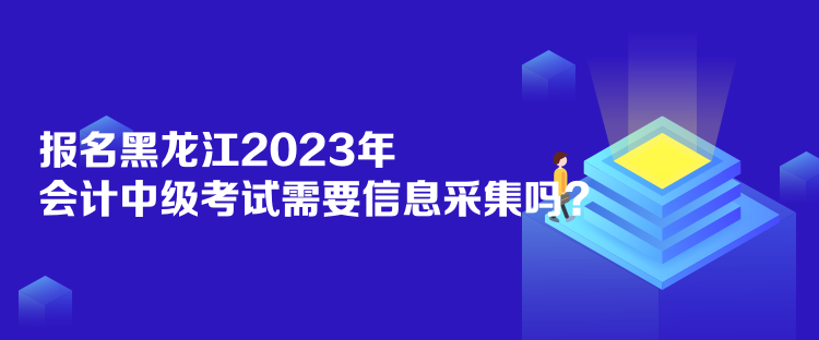 報名黑龍江2023年會計中級考試需要信息采集嗎？