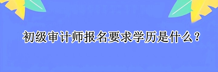 初級(jí)審計(jì)師報(bào)名要求學(xué)歷是什么？