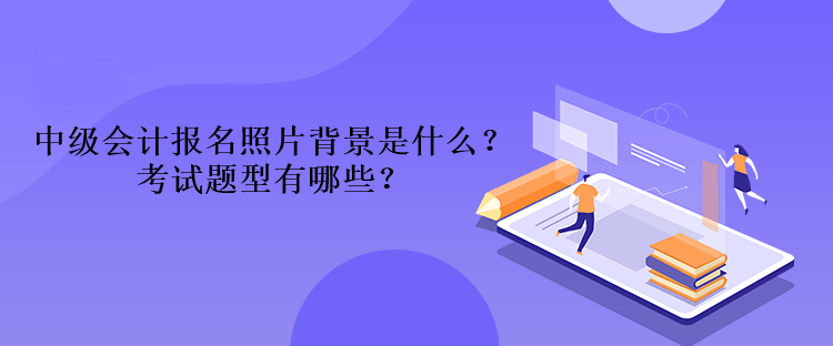 2023年中級會計報名照片背景是什么？考試題型有哪些？