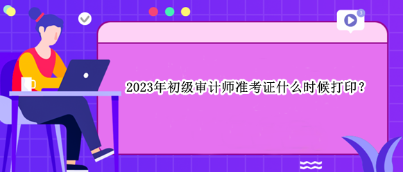 2023年初級審計師準考證什么時候打??？