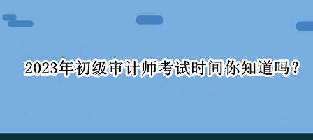 2023年初級審計(jì)師考試時間你知道嗎？