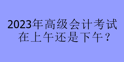 2023年高級(jí)會(huì)計(jì)考試在上午還是下午？