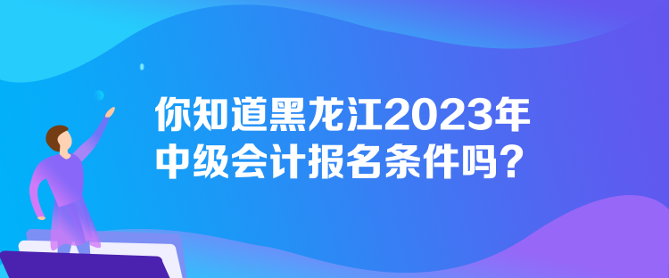 你知道黑龍江2023年中級會計報名條件嗎？