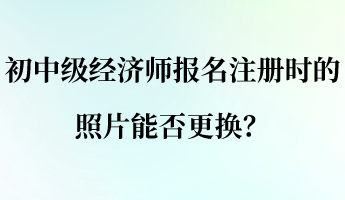 初中級(jí)經(jīng)濟(jì)師報(bào)名注冊(cè)時(shí)的照片能否更換？