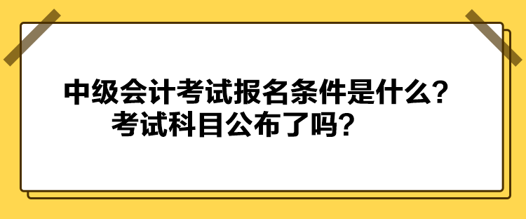 中級會計考試報名條件是什么？考試科目公布了嗎？