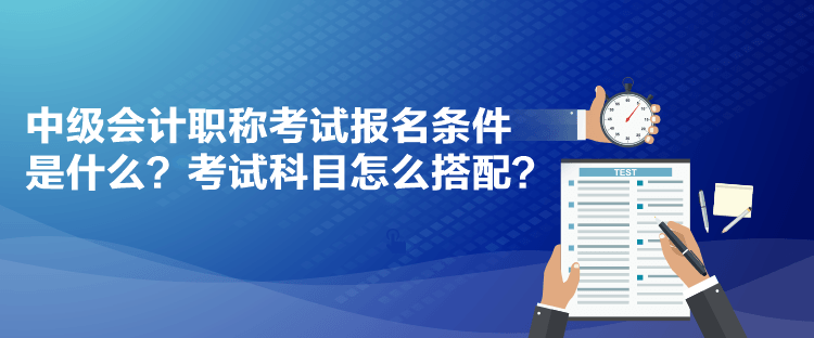 中級(jí)會(huì)計(jì)職稱考試報(bào)名條件是什么？考試科目怎么搭配？