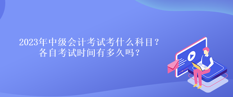 2023年中級會計考試考什么科目？各自考試時間有多久嗎？