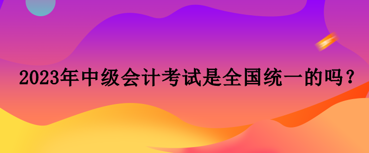 2023年中級會(huì)計(jì)考試是全國統(tǒng)一的嗎？