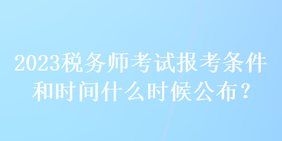 2023稅務師考試報考條件和時間什么時候公布？