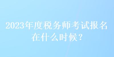 2023年度稅務師考試報名在什么時候？