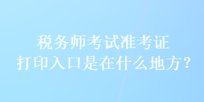 稅務(wù)師考試準(zhǔn)考證打印入口是在什么地方？