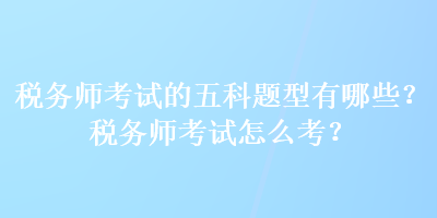 稅務(wù)師考試的五科題型有哪些？稅務(wù)師考試怎么考？