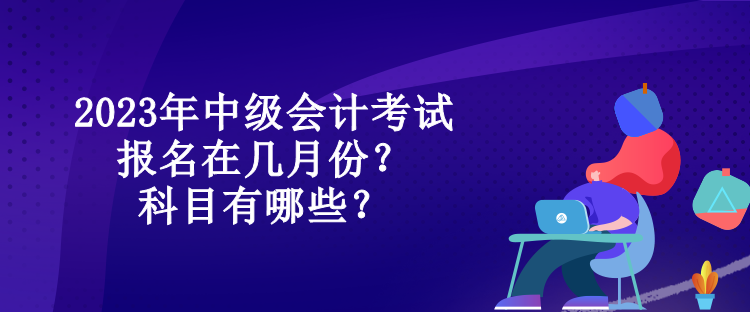 2023年中級(jí)會(huì)計(jì)考試報(bào)名在幾月份？科目有哪些？