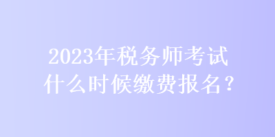 2023年稅務(wù)師考試什么時(shí)候繳費(fèi)報(bào)名？