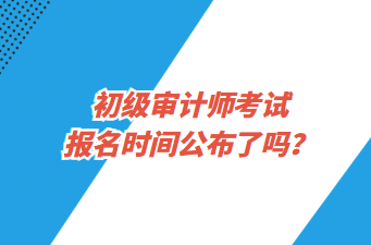 初級(jí)審計(jì)師考試報(bào)名時(shí)間公布了嗎？