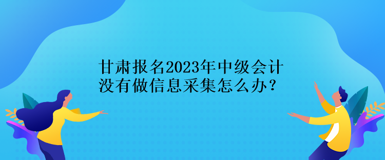 甘肅報(bào)名2023年中級(jí)會(huì)計(jì)沒有做信息采集怎么辦？