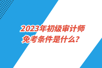 2023年初級審計(jì)師免考條件是什么？