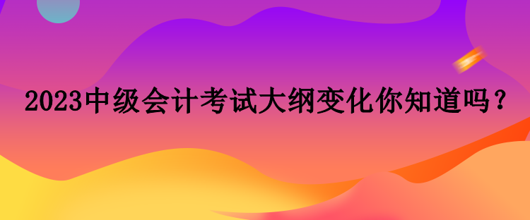 2023中級會計考試大綱變化你知道嗎？