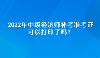 2022年中級經(jīng)濟師補考準考證可以打印了嗎？