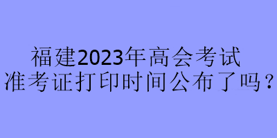 福建2023年高會考試準(zhǔn)考證打印時間公布了嗎？