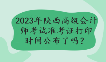 2023年陜西高級(jí)會(huì)計(jì)師考試準(zhǔn)考證打印時(shí)間公布了嗎？