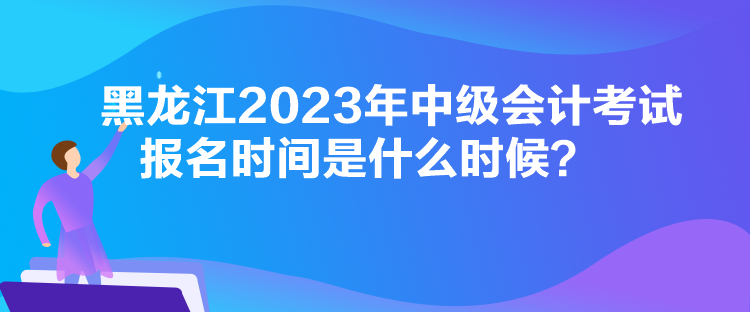 黑龍江2023年中級會計考試報名時間是什么時候？