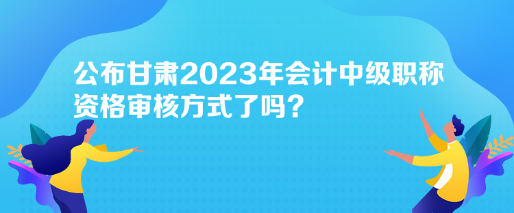 公布甘肅2023年會(huì)計(jì)中級(jí)職稱(chēng)資格審核方式了嗎？