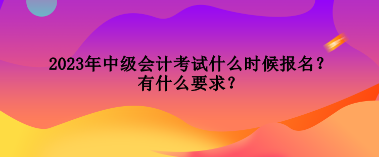 2023年中級(jí)會(huì)計(jì)考試什么時(shí)候報(bào)名？有什么要求？