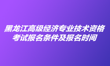 黑龍江高級(jí)經(jīng)濟(jì)專(zhuān)業(yè)技術(shù)資格考試報(bào)名條件及報(bào)名時(shí)間