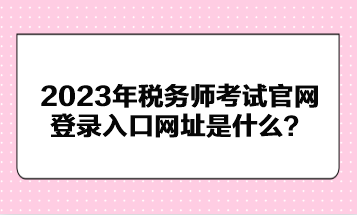 2023年稅務(wù)師考試官網(wǎng)登錄入口網(wǎng)址是什么？