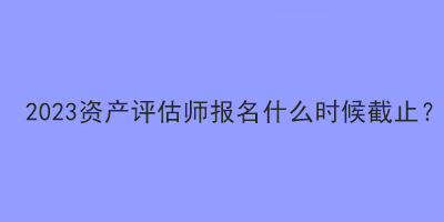 2023資產(chǎn)評(píng)估師報(bào)名什么時(shí)候截止？