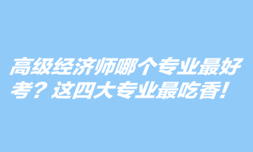 高級(jí)經(jīng)濟(jì)師哪個(gè)專業(yè)最好考？這四大專業(yè)最吃香！