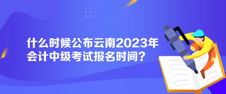 什么時候公布云南2023年會計中級考試報名時間？