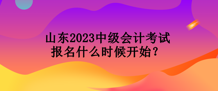 山東2023中級會計考試報名什么時候開始？