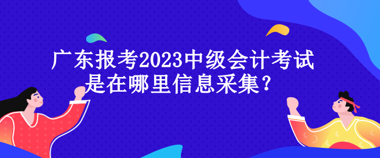 廣東報考2023中級會計考試是在哪里信息采集？