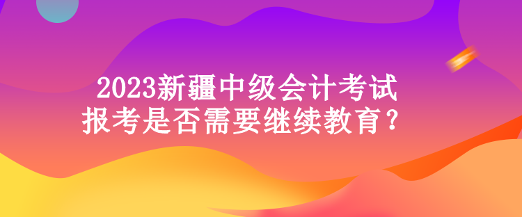 2023新疆中級會計考試報考是否需要繼續(xù)教育？