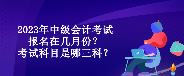 2023年中級(jí)會(huì)計(jì)考試報(bào)名在幾月份？考試科目是哪三科？