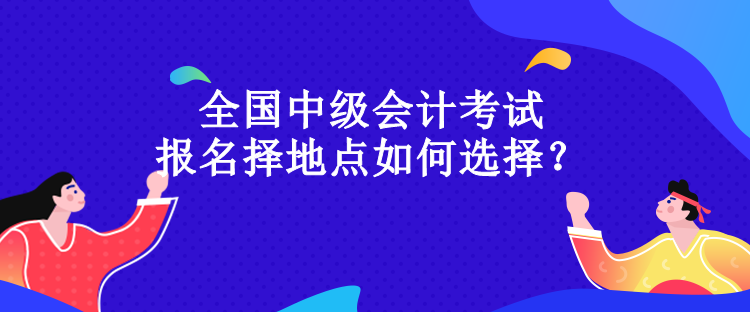 全國(guó)中級(jí)會(huì)計(jì)考試報(bào)名擇地點(diǎn)如何選擇？