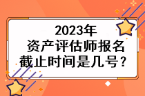 2023年資產(chǎn)評估師報名截止時間是幾號？