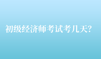 初級經(jīng)濟(jì)師考試考幾天？