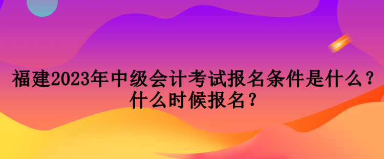 福建2023年中級會計考試報名條件是什么？什么時候報名？