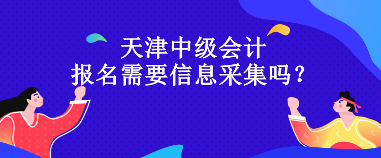 天津中級會計報名需要信息采集嗎？