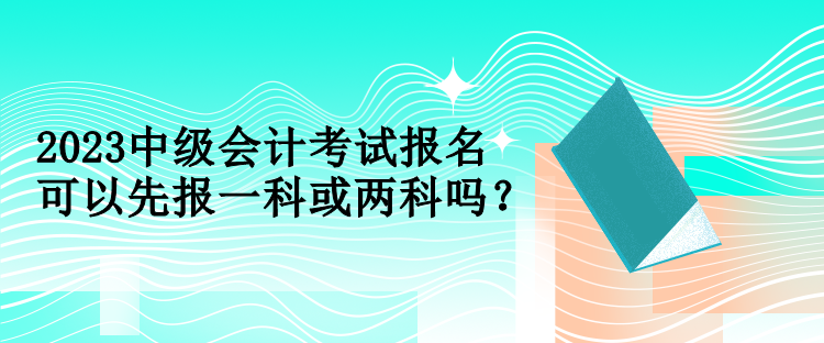 2023中級(jí)會(huì)計(jì)考試報(bào)名可以先報(bào)一科或兩科嗎？