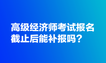 高級經(jīng)濟師考試報名截止后能補報嗎？