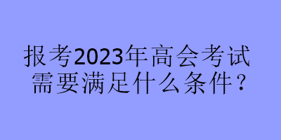 報(bào)考2023年高會(huì)考試需要滿足什么條件？