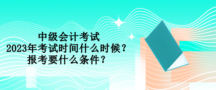 中級會計考試2023年考試時間什么時候？報考要什么條件？