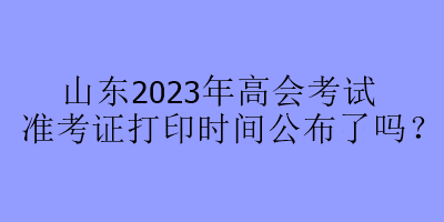 山東2023年高會(huì)考試準(zhǔn)考證打印時(shí)間公布了嗎？