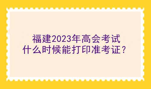 福建2023年高會考試什么時候能打印準考證？