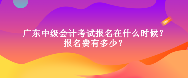 廣東中級會計考試報名在什么時候？報名費有多少？