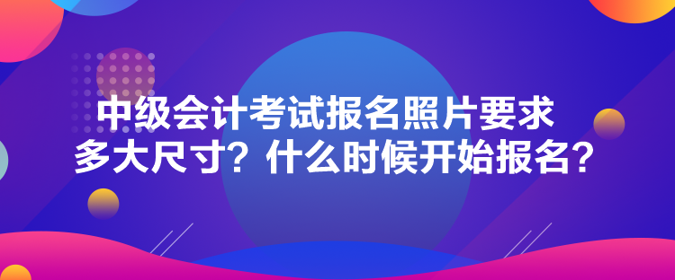 中級會計考試報名照片要求多大尺寸？什么時候開始報名？